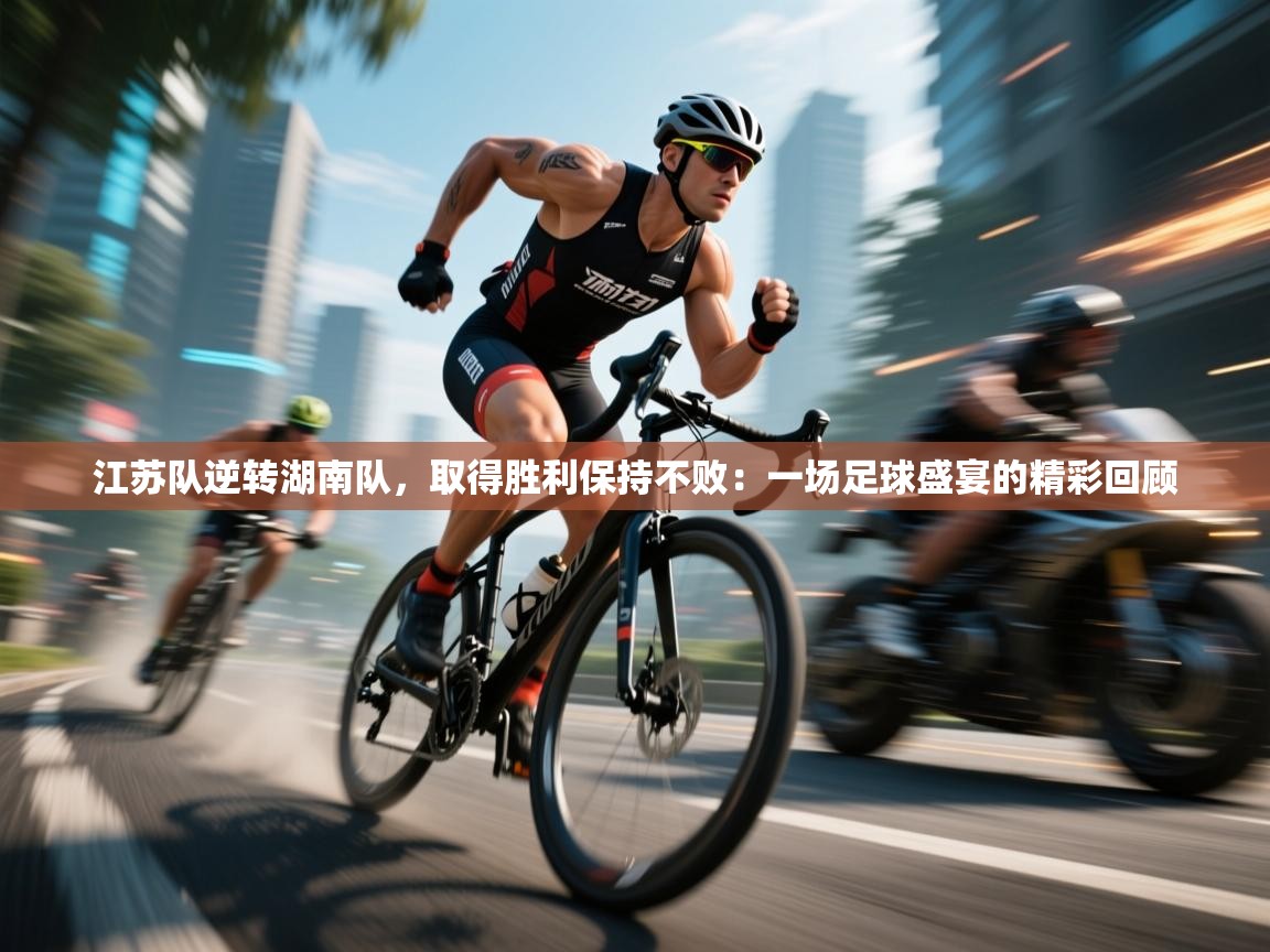 江苏队逆转湖南队，取得胜利保持不败：一场足球盛宴的精彩回顾  第2张